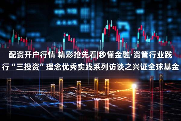 配资开户行情 精彩抢先看|秒懂金融·资管行业践行“三投资”理念优秀实践系列访谈之兴证全球基金