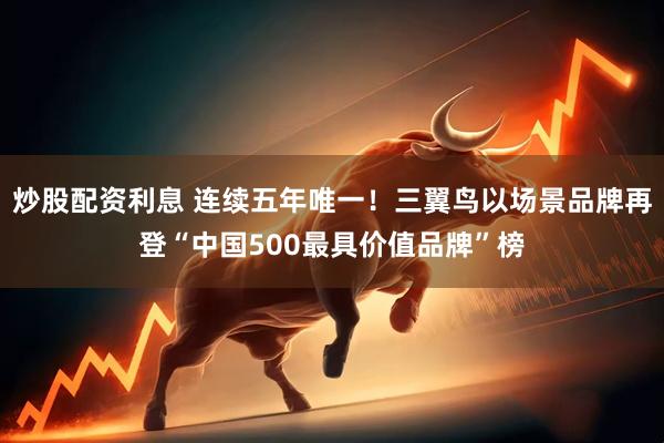 炒股配资利息 连续五年唯一！三翼鸟以场景品牌再登“中国500最具价值品牌”榜