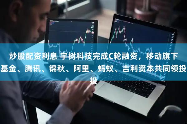 炒股配资利息 宇树科技完成C轮融资，移动旗下基金、腾讯、锦秋、阿里、蚂蚁、吉利资本共同领投