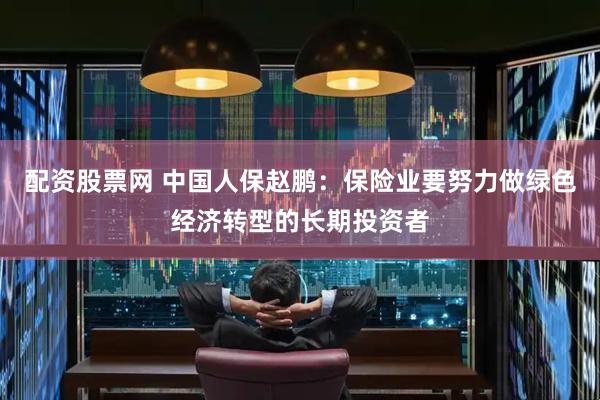 配资股票网 中国人保赵鹏：保险业要努力做绿色经济转型的长期投资者