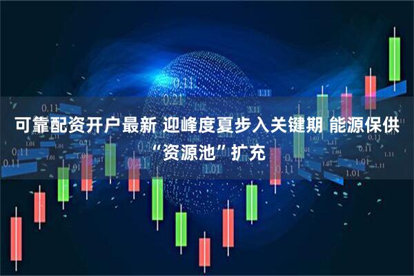 可靠配资开户最新 迎峰度夏步入关键期 能源保供“资源池”扩充