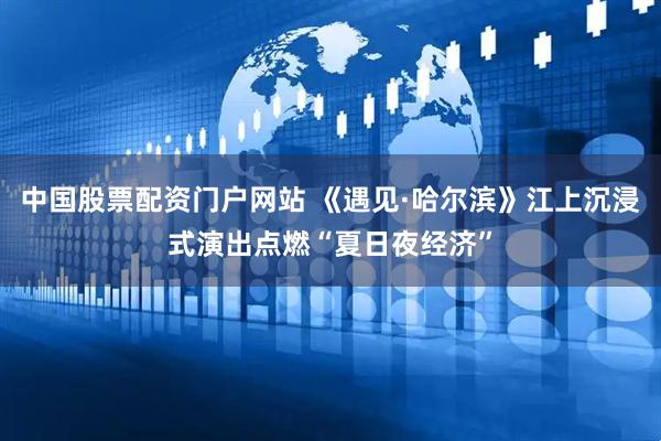 中国股票配资门户网站 《遇见·哈尔滨》江上沉浸式演出点燃“夏日夜经济”