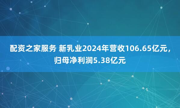 配资之家服务 新乳业2024年营收106.65亿元，归母净利润5.38亿元
