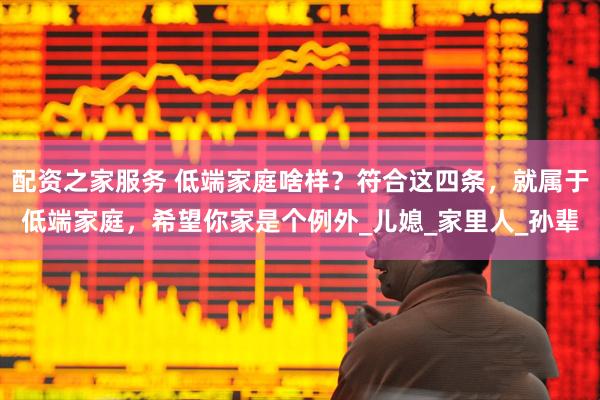 配资之家服务 低端家庭啥样？符合这四条，就属于低端家庭，希望你家是个例外_儿媳_家里人_孙辈