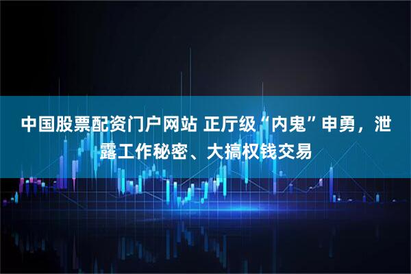 中国股票配资门户网站 正厅级“内鬼”申勇，泄露工作秘密、大搞权钱交易