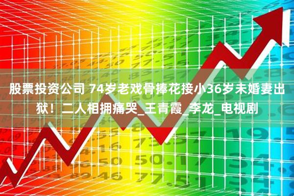 股票投资公司 74岁老戏骨捧花接小36岁未婚妻出狱！二人相拥痛哭_王青霞_李龙_电视剧