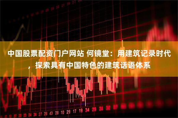 中国股票配资门户网站 何镜堂：用建筑记录时代，探索具有中国特色的建筑话语体系