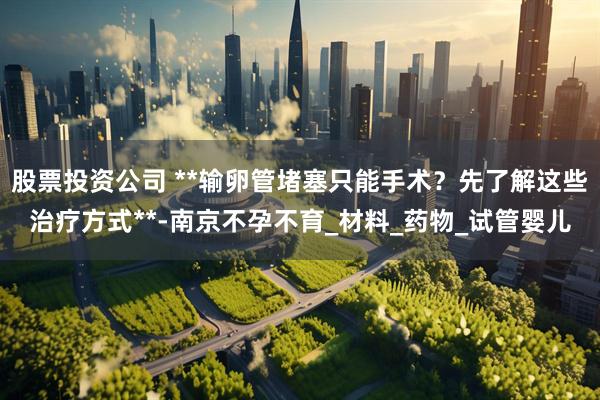 股票投资公司 **输卵管堵塞只能手术？先了解这些治疗方式**-南京不孕不育_材料_药物_试管婴儿