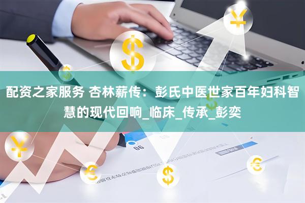 配资之家服务 杏林薪传：彭氏中医世家百年妇科智慧的现代回响_临床_传承_彭奕