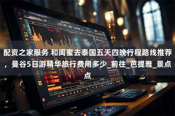 配资之家服务 和闺蜜去泰国五天四晚行程路线推荐，曼谷5日游精华旅行费用多少_前往_芭提雅_景点