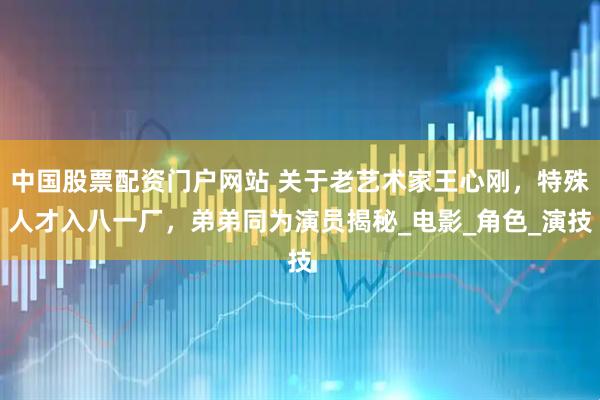 中国股票配资门户网站 关于老艺术家王心刚，特殊人才入八一厂，弟弟同为演员揭秘_电影_角色_演技