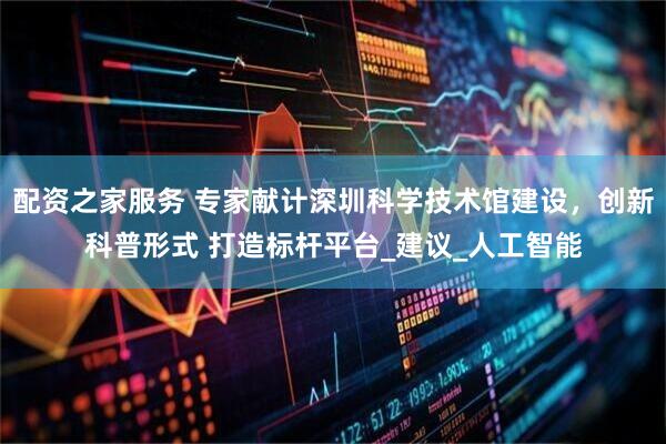 配资之家服务 专家献计深圳科学技术馆建设，创新科普形式 打造标杆平台_建议_人工智能