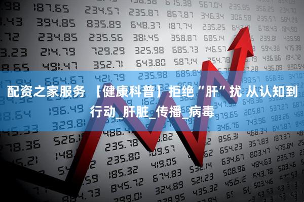 配资之家服务 【健康科普】拒绝“肝”扰 从认知到行动_肝脏_传播_病毒