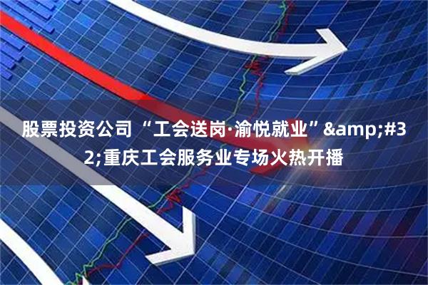 股票投资公司 “工会送岗·渝悦就业”&#32;重庆工会服务业专场火热开播