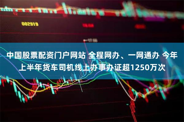 中国股票配资门户网站 全程网办、一网通办 今年上半年货车司机线上办事办证超1250万次