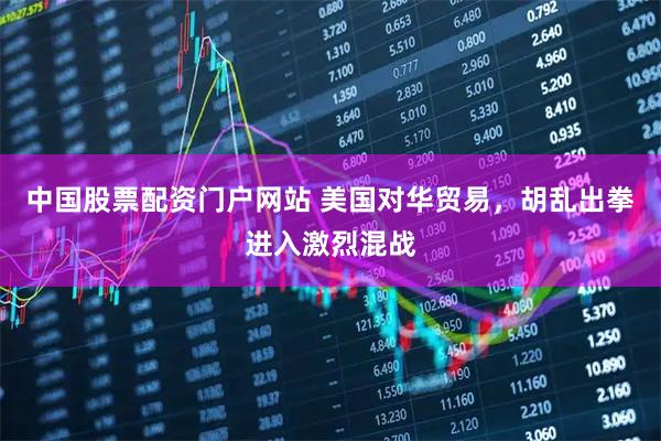 中国股票配资门户网站 美国对华贸易，胡乱出拳进入激烈混战