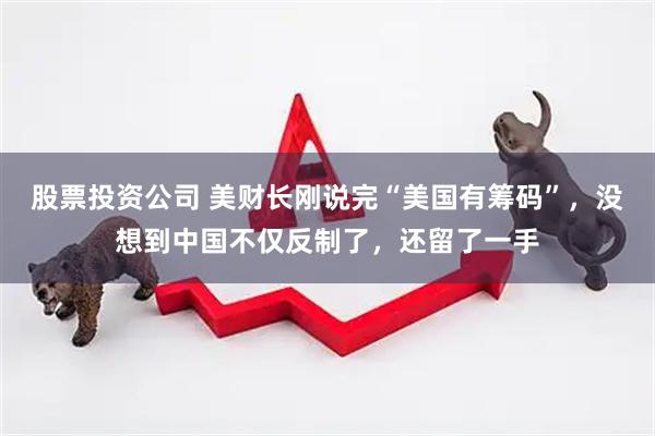 股票投资公司 美财长刚说完“美国有筹码”，没想到中国不仅反制了，还留了一手