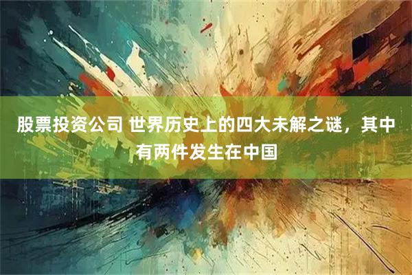 股票投资公司 世界历史上的四大未解之谜,其中有两件发生在中国