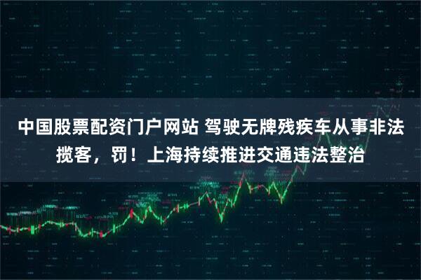 中国股票配资门户网站 驾驶无牌残疾车从事非法揽客，罚！上海持续推进交通违法整治