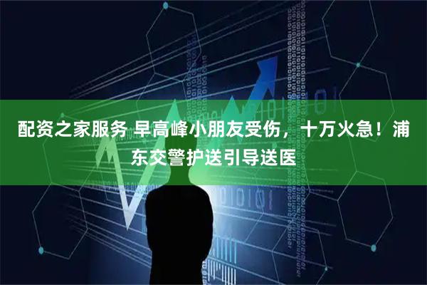 配资之家服务 早高峰小朋友受伤，十万火急！浦东交警护送引导送医