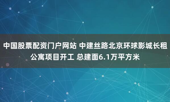 中国股票配资门户网站 中建丝路北京环球影城长租公寓项目开工 总建面6.1万平方米