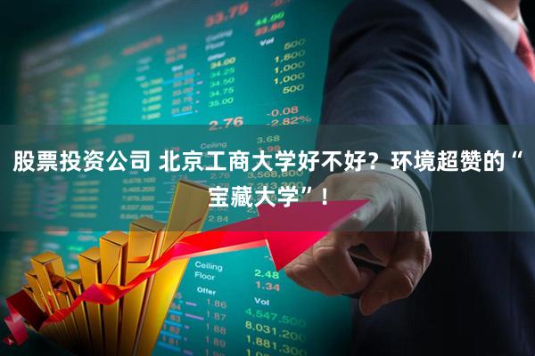 股票投资公司 北京工商大学好不好？环境超赞的“宝藏大学”！