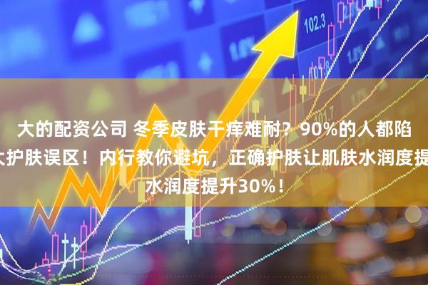 大的配资公司 冬季皮肤干痒难耐？90%的人都陷入这三大护肤误区！内行教你避坑，正确护肤让肌肤水润度提升30%！