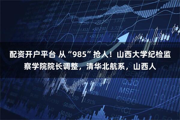 配资开户平台 从“985”抢人!山西大学纪检监察学院院长调整,清华北航系,山西人