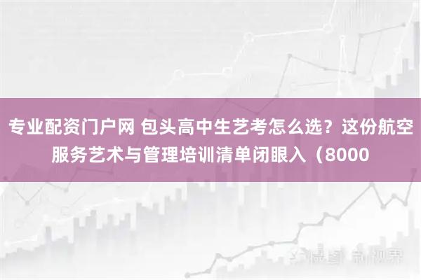 专业配资门户网 包头高中生艺考怎么选？这份航空服务艺术与管理培训清单闭眼入（8000