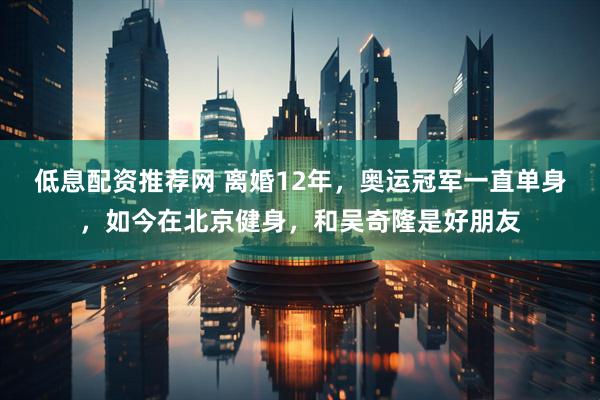 低息配资推荐网 离婚12年，奥运冠军一直单身，如今在北京健身，和吴奇隆是好朋友