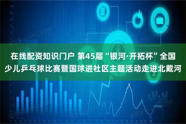 在线配资知识门户 第45届“银河·开拓杯”全国少儿乒乓球比赛暨国球进社区主题活动走进北戴河