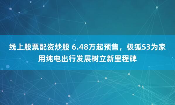 线上股票配资炒股 6.48万起预售，极狐S3为家用纯电出行发展树立新里程碑