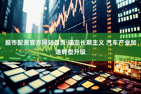 股市配资官方网站首页 锚定长期主义 汽车产业加速转型升级